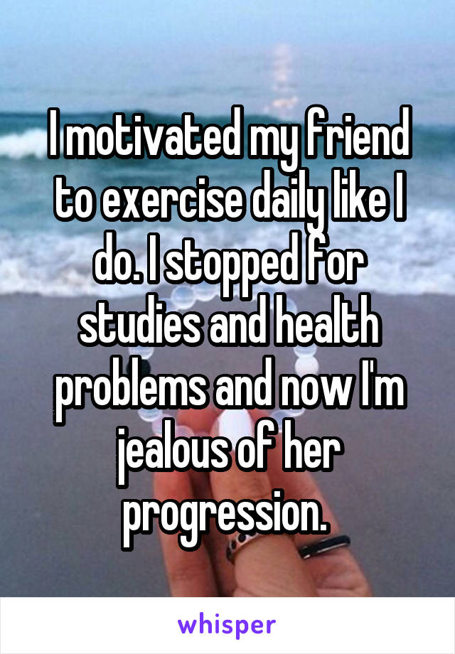 I motivated my friend to exercise daily like I do. I stopped for studies and health problems and now I'm jealous of her progression. 