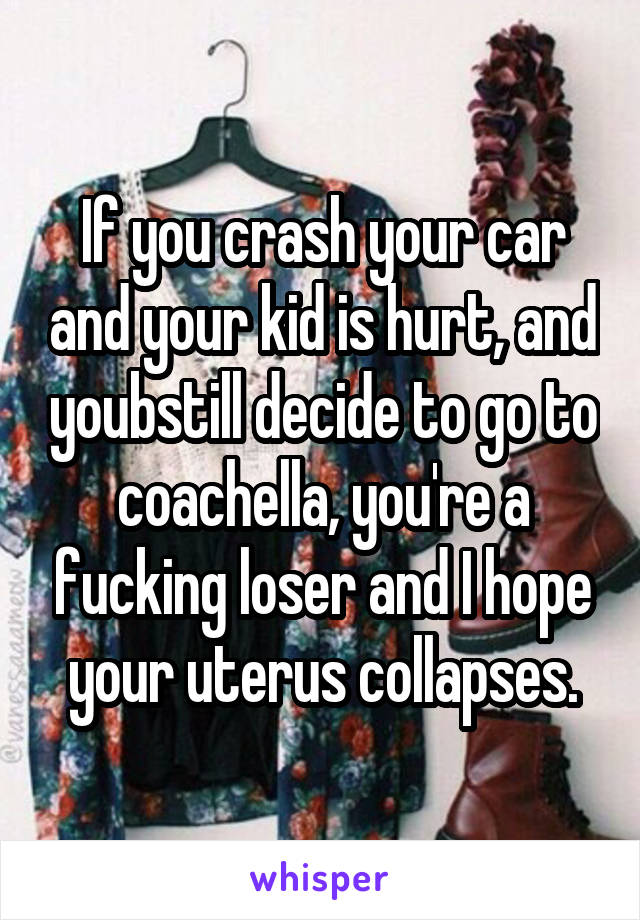 If you crash your car and your kid is hurt, and youbstill decide to go to coachella, you're a fucking loser and I hope your uterus collapses.