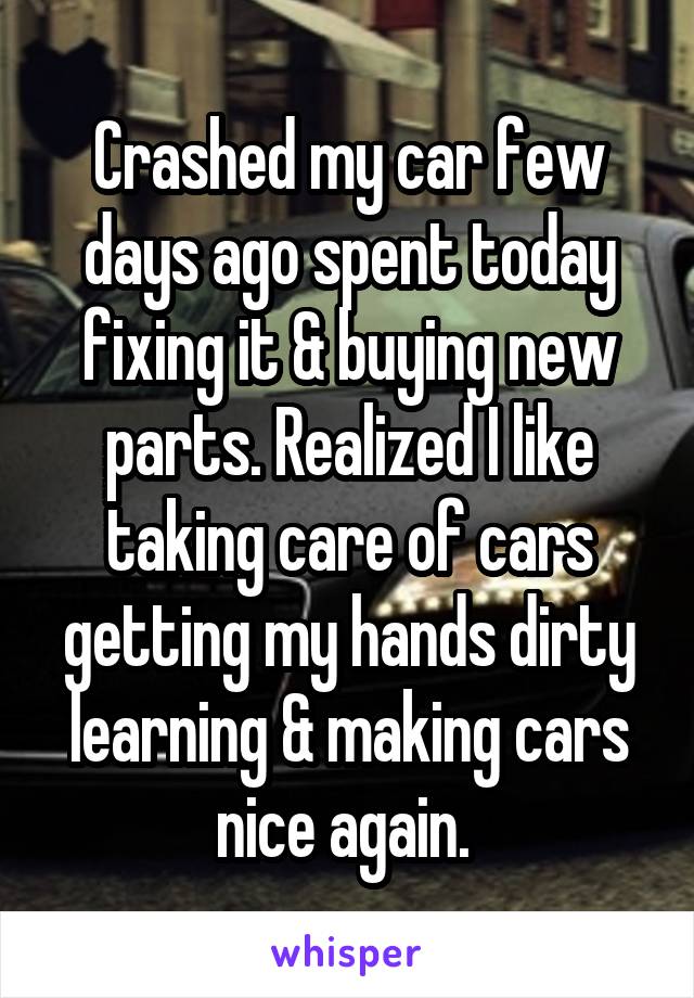 Crashed my car few days ago spent today fixing it & buying new parts. Realized I like taking care of cars getting my hands dirty learning & making cars nice again. 