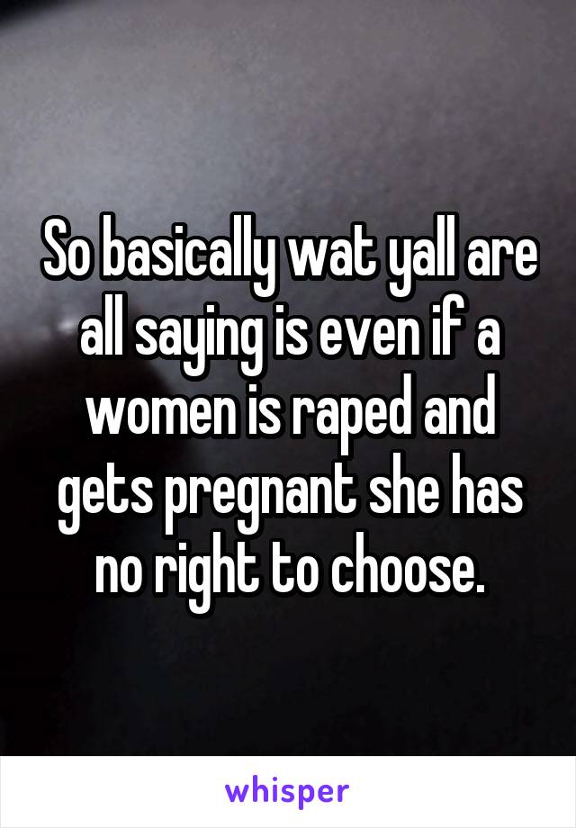 So basically wat yall are all saying is even if a women is raped and gets pregnant she has no right to choose.