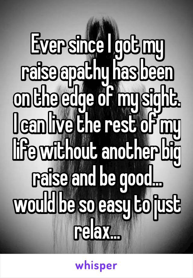 Ever since I got my raise apathy has been on the edge of my sight. I can live the rest of my life without another big raise and be good... would be so easy to just relax...