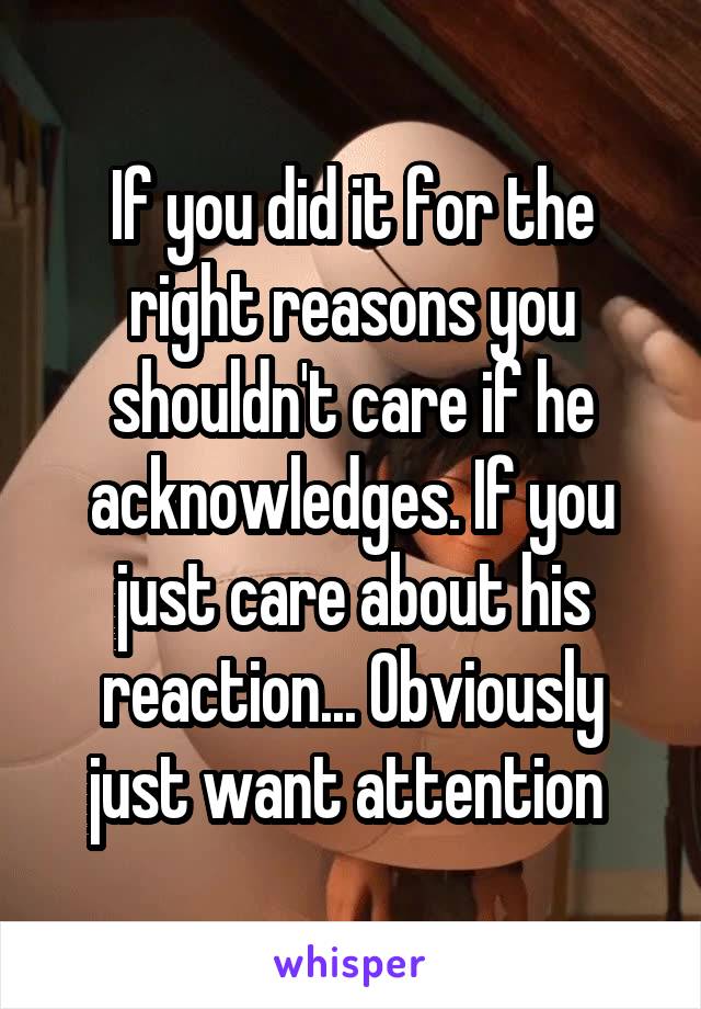 If you did it for the right reasons you shouldn't care if he acknowledges. If you just care about his reaction... Obviously just want attention 