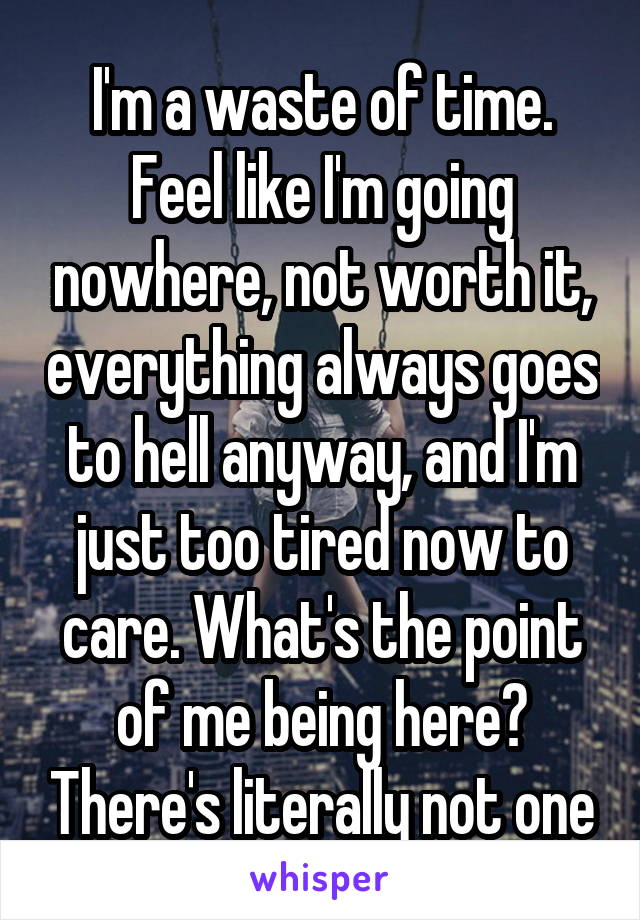 I'm a waste of time.
Feel like I'm going nowhere, not worth it, everything always goes to hell anyway, and I'm just too tired now to care. What's the point of me being here? There's literally not one