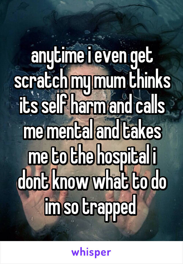 anytime i even get scratch my mum thinks its self harm and calls me mental and takes me to the hospital i dont know what to do im so trapped 