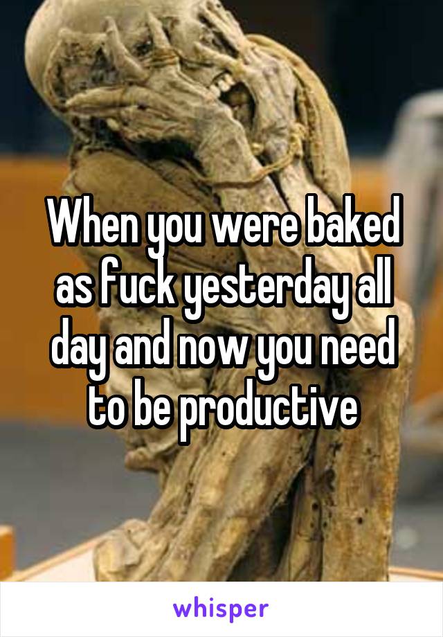 When you were baked as fuck yesterday all day and now you need to be productive