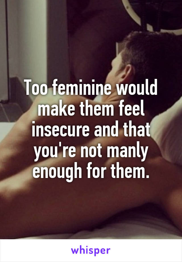 Too feminine would make them feel insecure and that you're not manly enough for them.