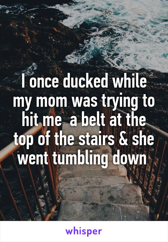 I once ducked while my mom was trying to hit me  a belt at the top of the stairs & she went tumbling down 