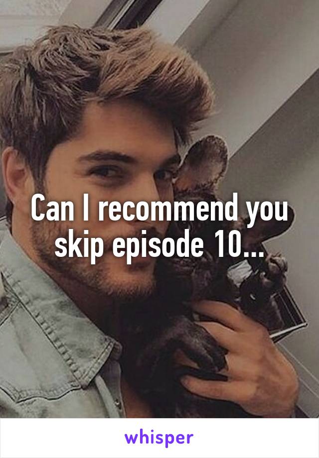 Can I recommend you skip episode 10...