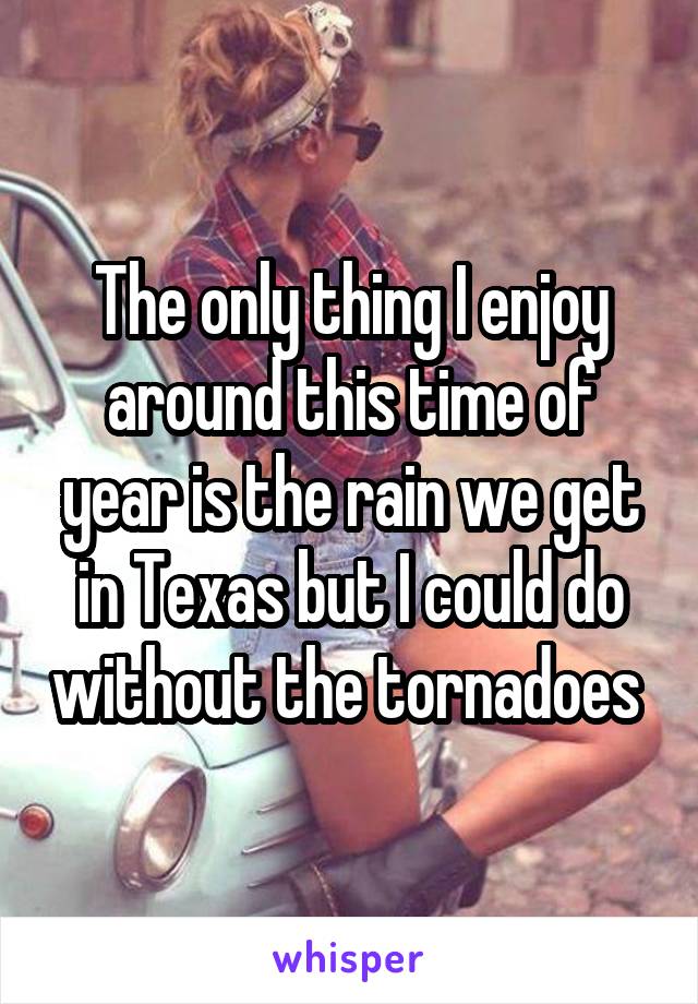 The only thing I enjoy around this time of year is the rain we get in Texas but I could do without the tornadoes 