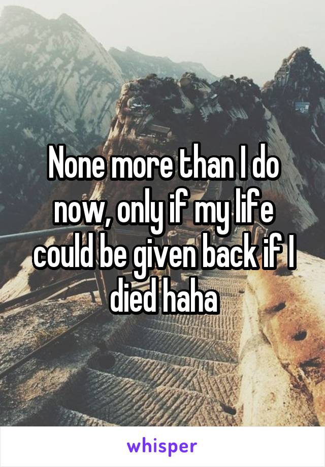 None more than I do now, only if my life could be given back if I died haha