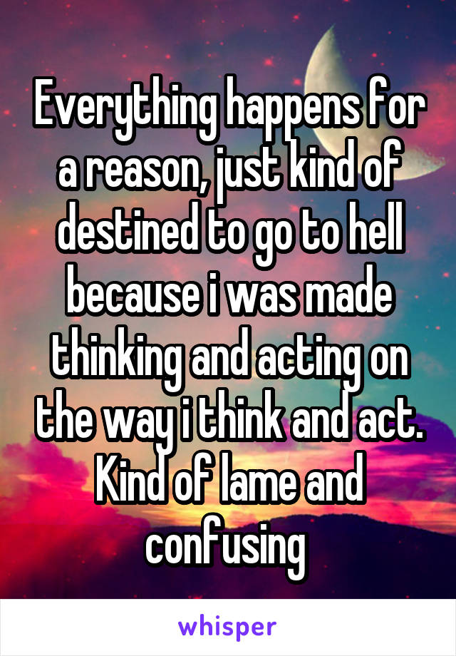 Everything happens for a reason, just kind of destined to go to hell because i was made thinking and acting on the way i think and act. Kind of lame and confusing 