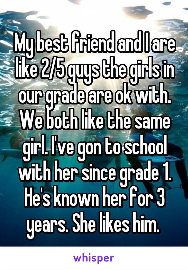 My best friend and I are like 2/5 guys the girls in our grade are ok with. We both like the same girl. I've gon to school with her since grade 1. He's known her for 3 years. She likes him. 