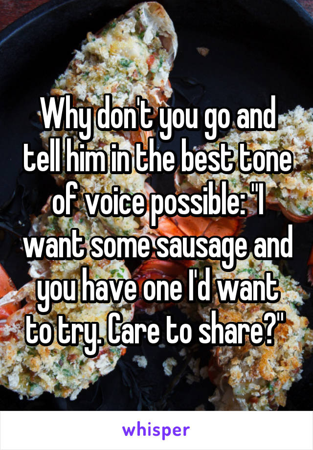 Why don't you go and tell him in the best tone of voice possible: "I want some sausage and you have one I'd want to try. Care to share?" 