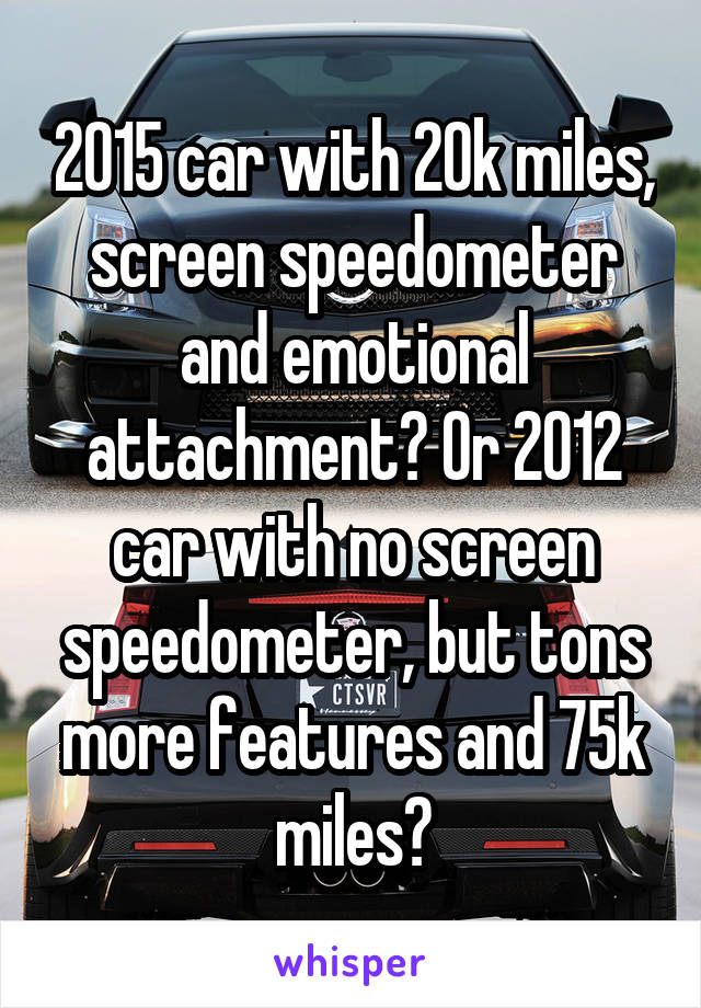 2015 car with 20k miles, screen speedometer and emotional attachment? Or 2012 car with no screen speedometer, but tons more features and 75k miles?