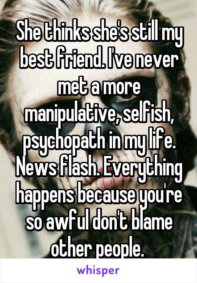 She thinks she's still my best friend. I've never met a more manipulative, selfish, psychopath in my life. News flash. Everything happens because you're so awful don't blame other people. 