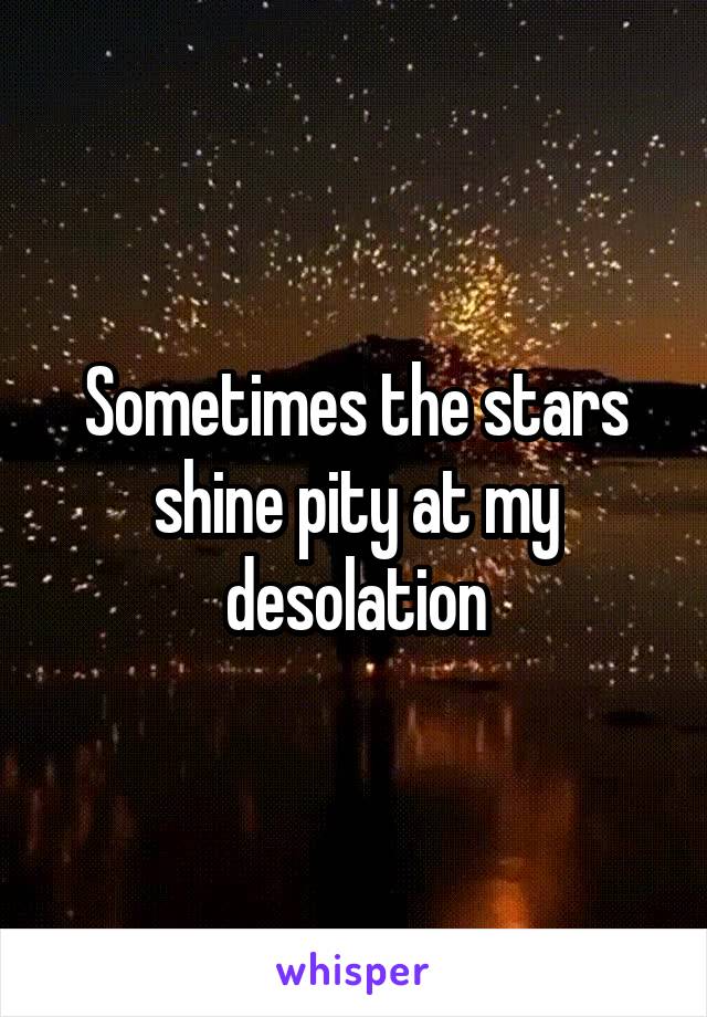 Sometimes the stars shine pity at my desolation