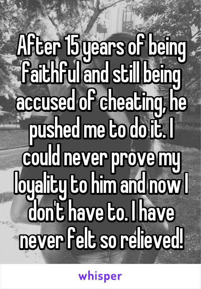 After 15 years of being faithful and still being accused of cheating, he pushed me to do it. I could never prove my loyality to him and now I don't have to. I have never felt so relieved!