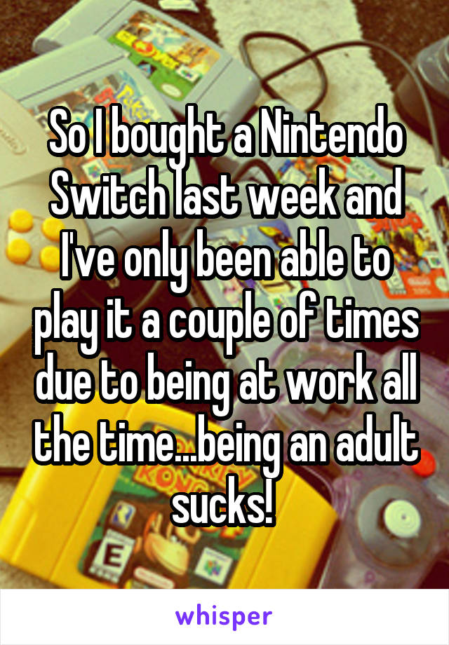 So I bought a Nintendo Switch last week and I've only been able to play it a couple of times due to being at work all the time...being an adult sucks! 