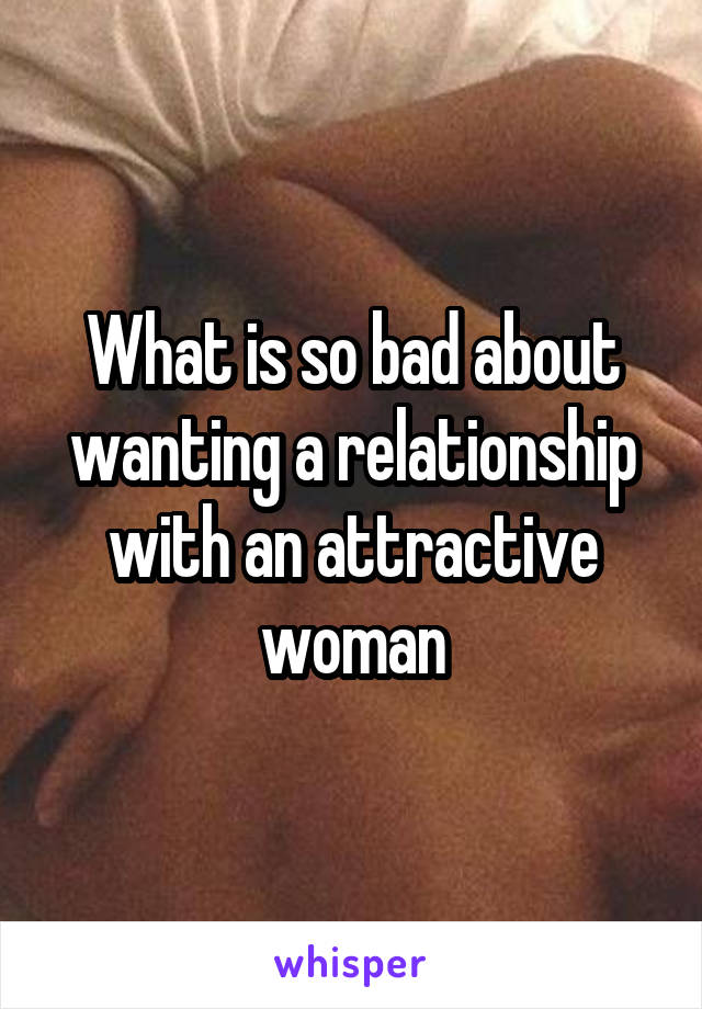 What is so bad about wanting a relationship with an attractive woman