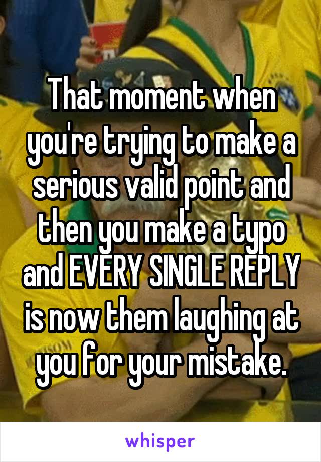 That moment when you're trying to make a serious valid point and then you make a typo and EVERY SINGLE REPLY is now them laughing at you for your mistake.