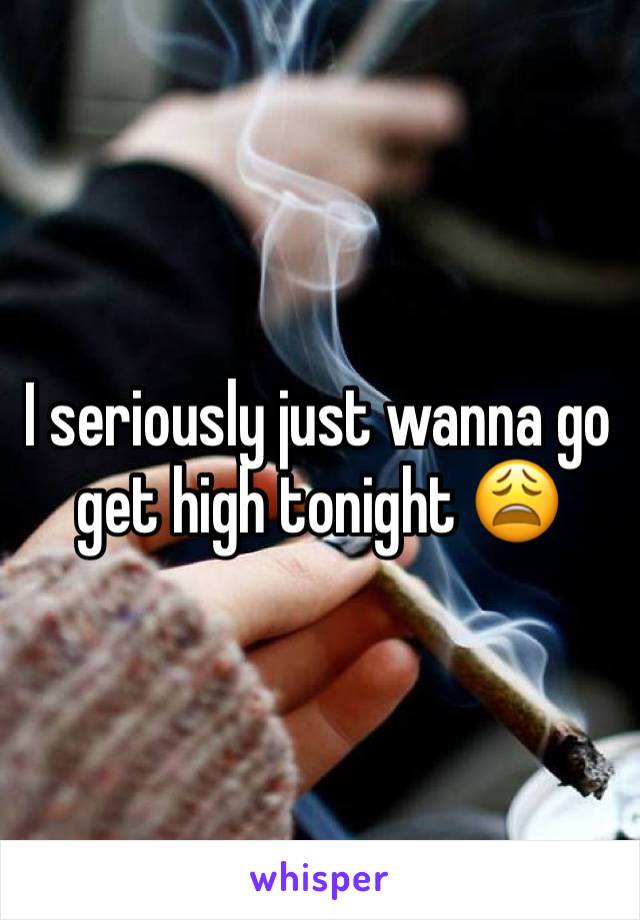 I seriously just wanna go get high tonight 😩