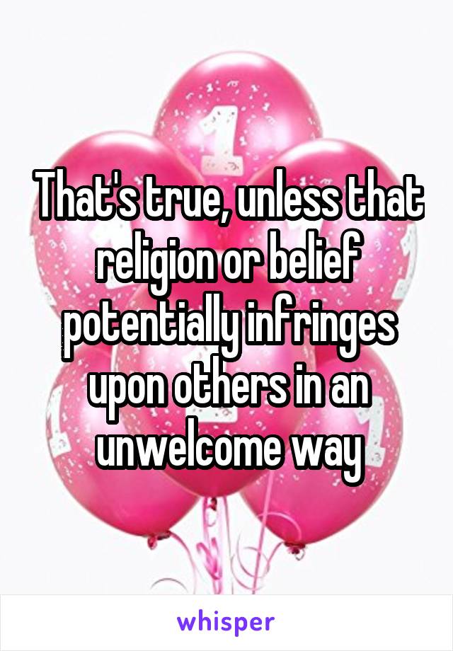 That's true, unless that religion or belief potentially infringes upon others in an unwelcome way