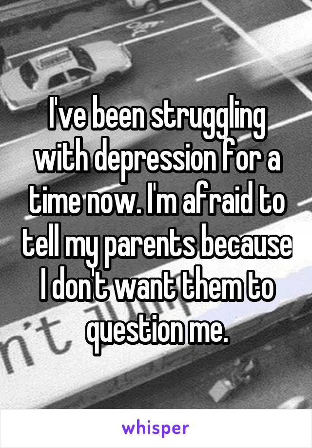 I've been struggling with depression for a time now. I'm afraid to tell my parents because I don't want them to question me.