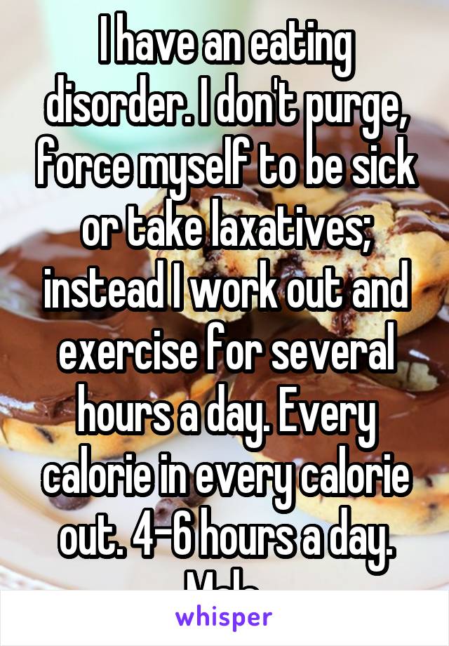 I have an eating disorder. I don't purge, force myself to be sick or take laxatives; instead I work out and exercise for several hours a day. Every calorie in every calorie out. 4-6 hours a day. Male.