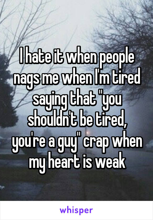 I hate it when people nags me when I'm tired saying that "you shouldn't be tired, you're a guy" crap when my heart is weak