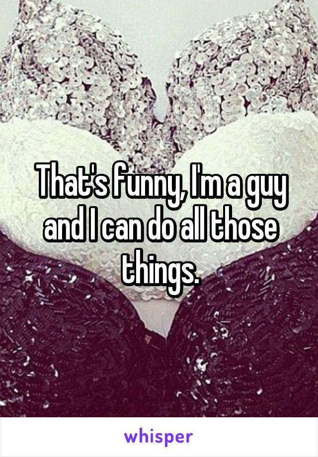 That's funny, I'm a guy and I can do all those things.