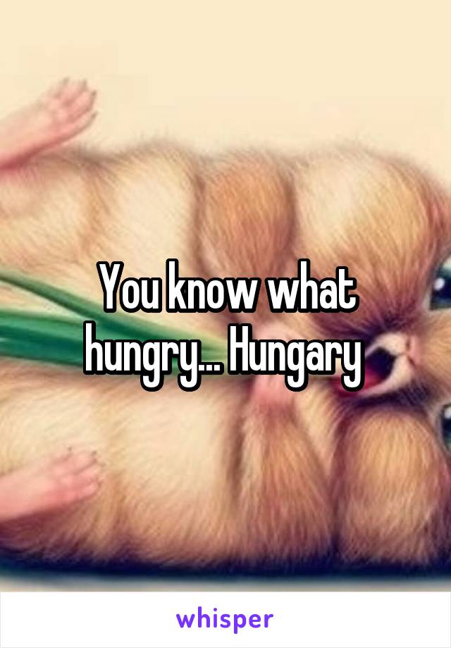 You know what hungry... Hungary 