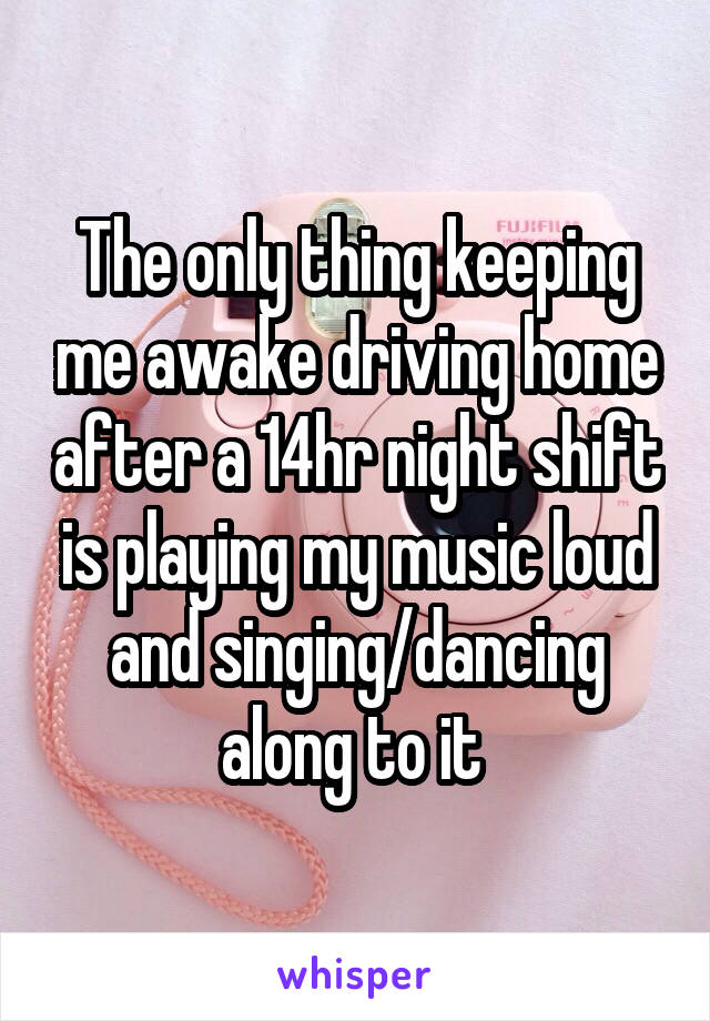 The only thing keeping me awake driving home after a 14hr night shift is playing my music loud and singing/dancing along to it 