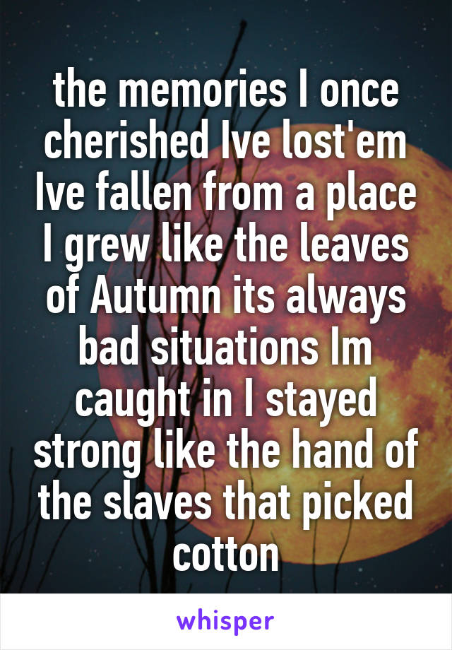 the memories I once cherished Ive lost'em Ive fallen from a place I grew like the leaves of Autumn its always bad situations Im caught in I stayed strong like the hand of the slaves that picked cotton