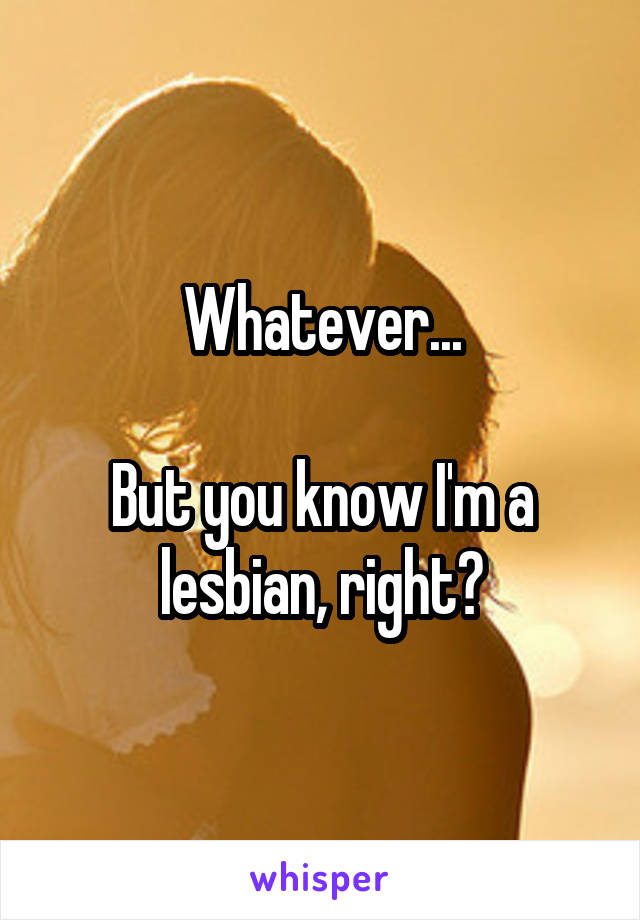 Whatever...

But you know I'm a lesbian, right?