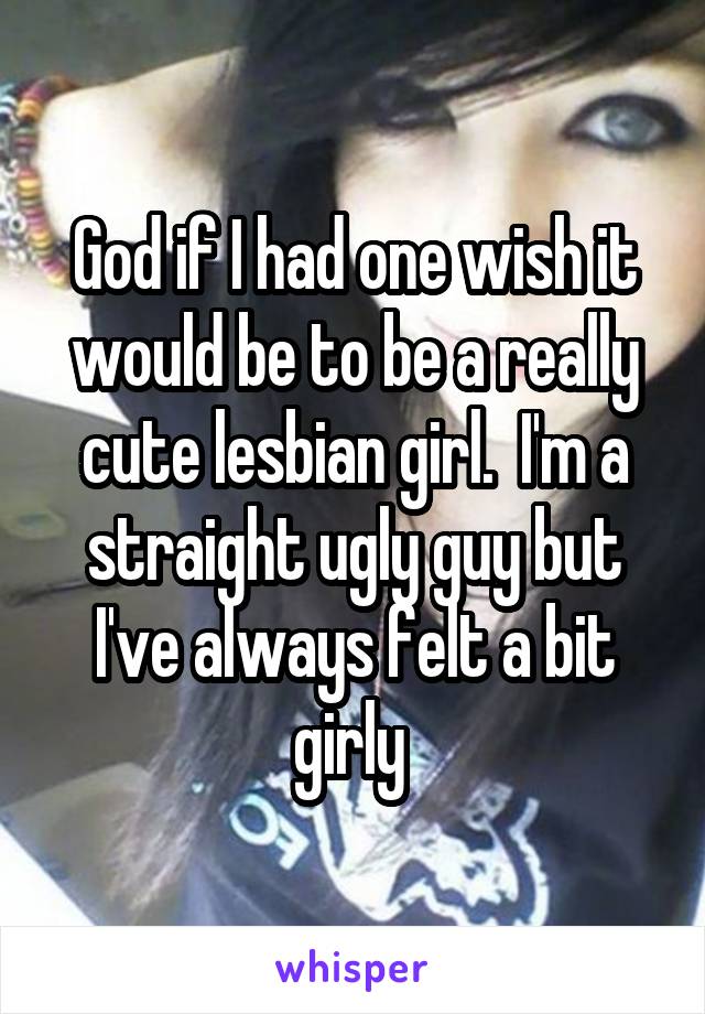 God if I had one wish it would be to be a really cute lesbian girl.  I'm a straight ugly guy but I've always felt a bit girly 