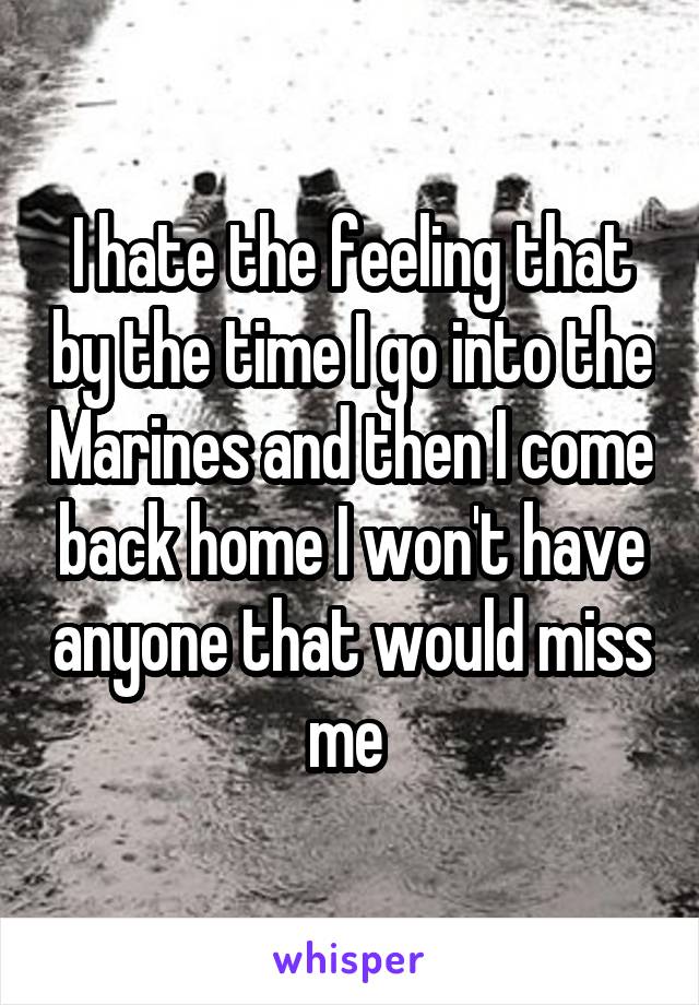 I hate the feeling that by the time I go into the Marines and then I come back home I won't have anyone that would miss me 