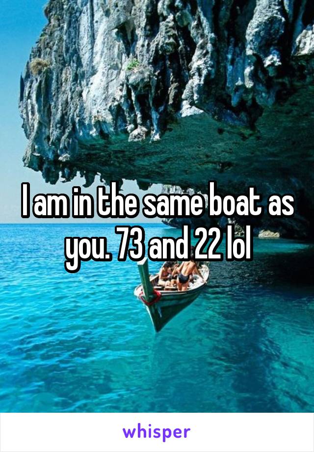 I am in the same boat as you. 73 and 22 lol