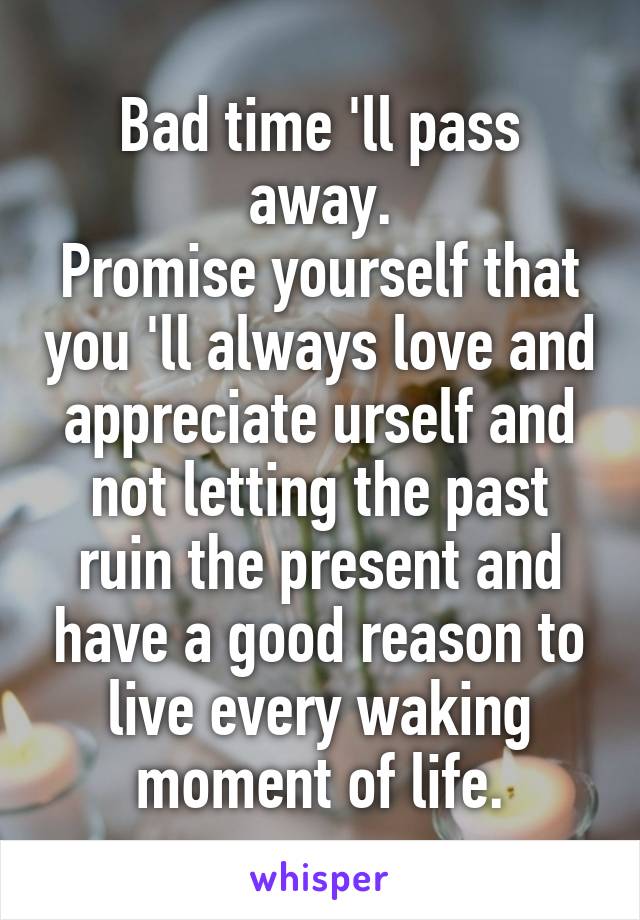 Bad time 'll pass away.
Promise yourself that you 'll always love and appreciate urself and not letting the past ruin the present and have a good reason to live every waking moment of life.