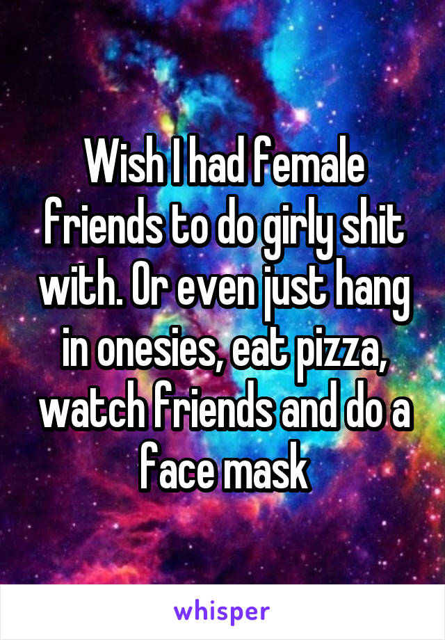 Wish I had female friends to do girly shit with. Or even just hang in onesies, eat pizza, watch friends and do a face mask