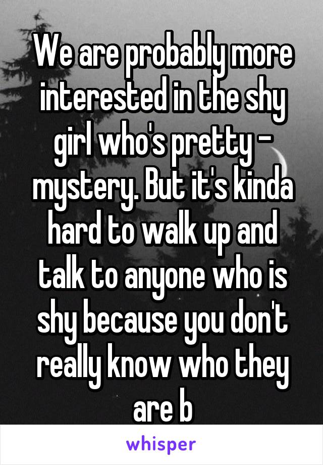 We are probably more interested in the shy girl who's pretty - mystery. But it's kinda hard to walk up and talk to anyone who is shy because you don't really know who they are b