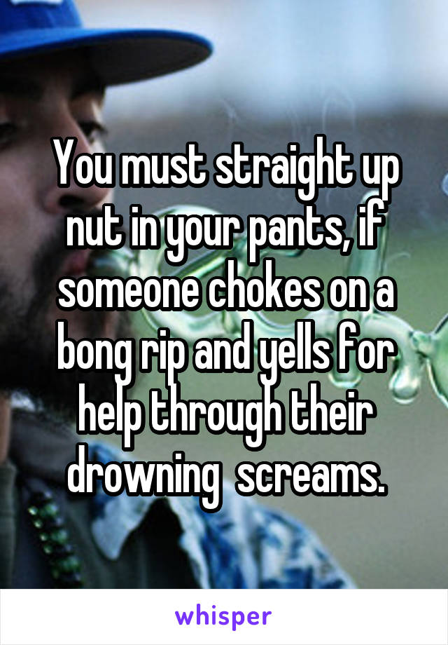 You must straight up nut in your pants, if someone chokes on a bong rip and yells for help through their drowning  screams.