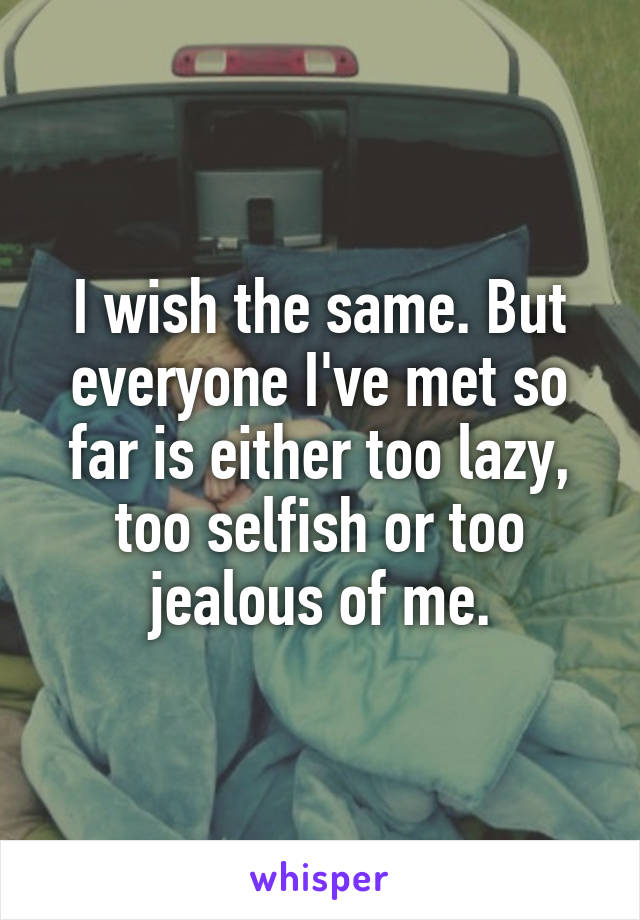 I wish the same. But everyone I've met so far is either too lazy, too selfish or too jealous of me.