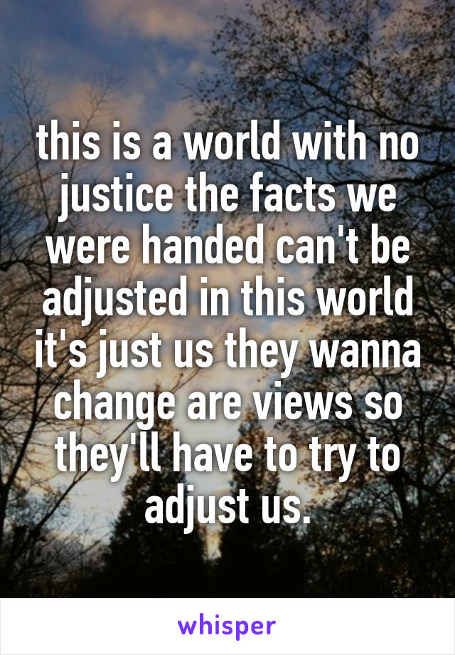 this is a world with no justice the facts we were handed can't be adjusted in this world it's just us they wanna change are views so they'll have to try to adjust us.