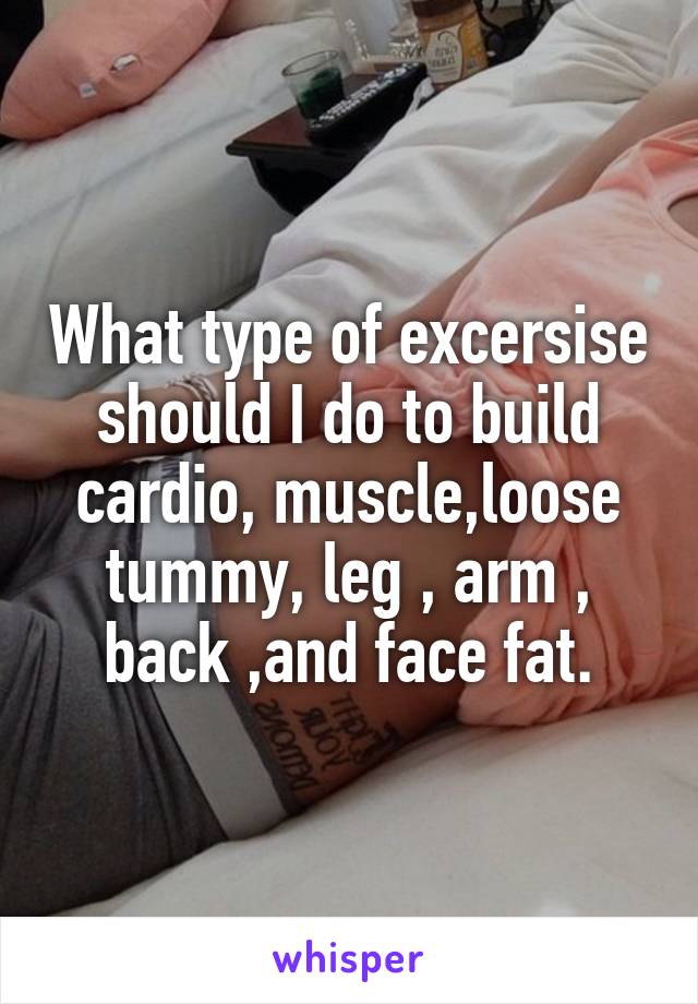 What type of excersise should I do to build cardio, muscle,loose tummy, leg , arm , back ,and face fat.