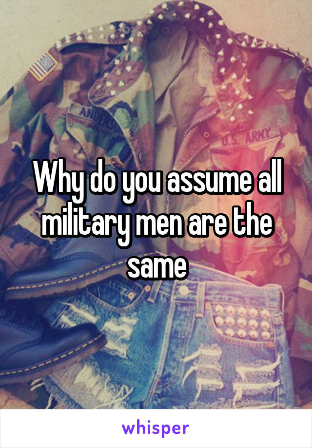 Why do you assume all military men are the same