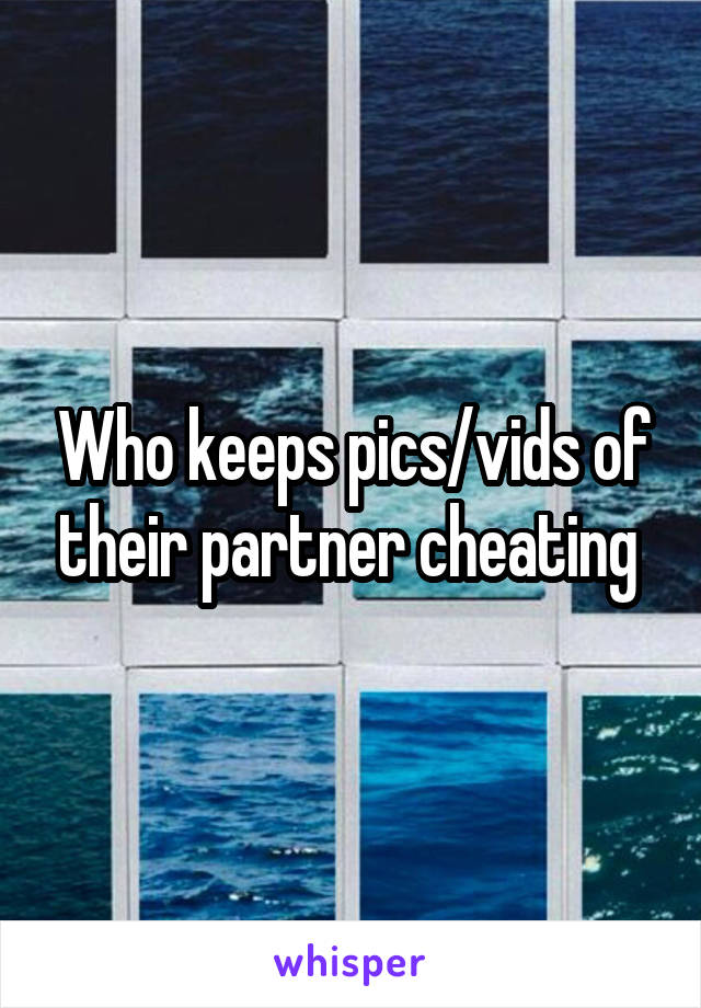 Who keeps pics/vids of their partner cheating 