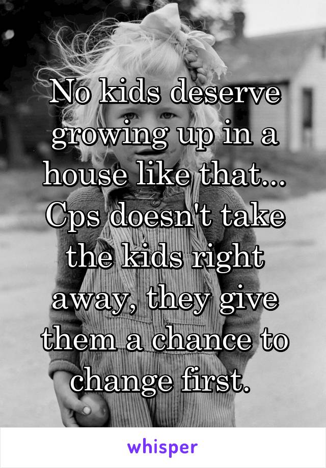 No kids deserve growing up in a house like that... Cps doesn't take the kids right away, they give them a chance to change first. 