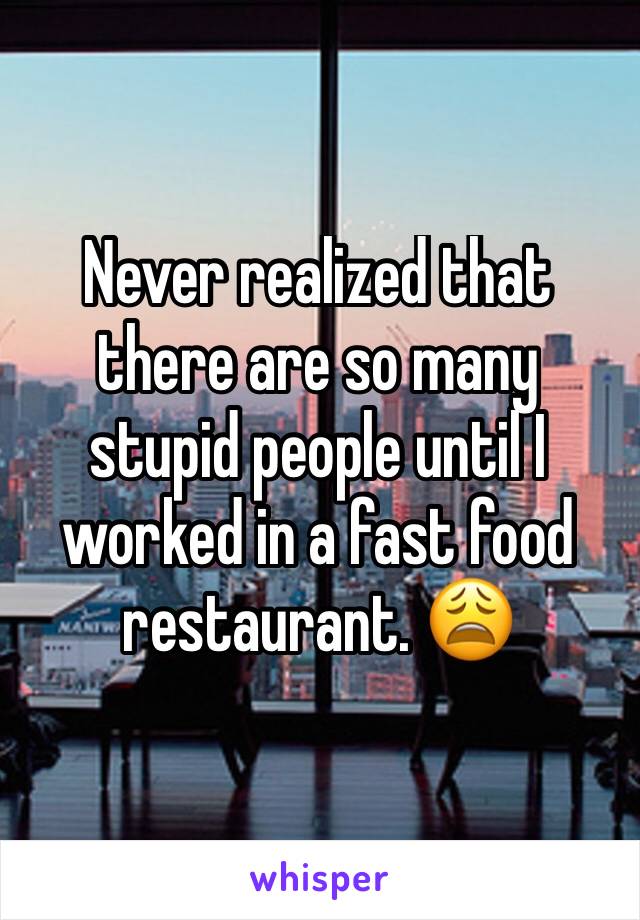 Never realized that there are so many stupid people until I worked in a fast food restaurant. 😩