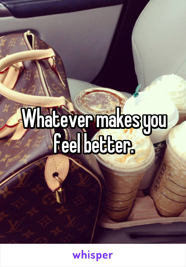 Whatever makes you feel better.