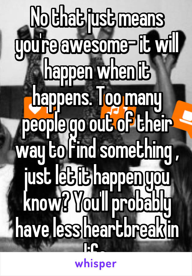 No that just means you're awesome- it will happen when it happens. Too many people go out of their way to find something , just let it happen you know? You'll probably have less heartbreak in life 